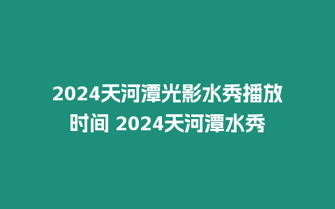 2024天河潭光影水秀播放時間 2024天河潭水秀