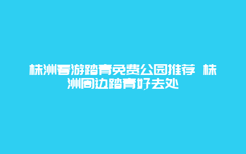 株洲春游踏青免費公園推薦 株洲周邊踏青好去處