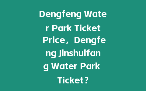 Dengfeng Water Park Ticket Price，Dengfeng Jinshuifang Water Park Ticket？