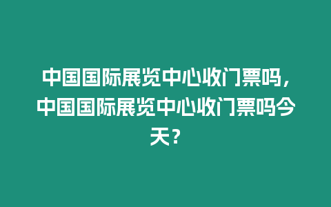 中國國際展覽中心收門票嗎，中國國際展覽中心收門票嗎今天？