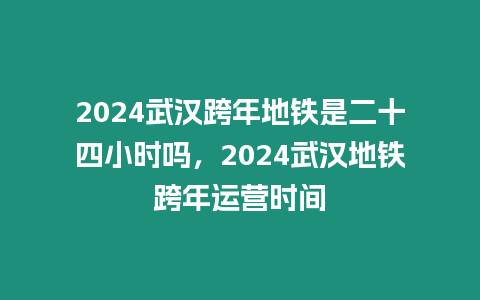 2024武漢跨年地鐵是二十四小時嗎，2024武漢地鐵跨年運營時間