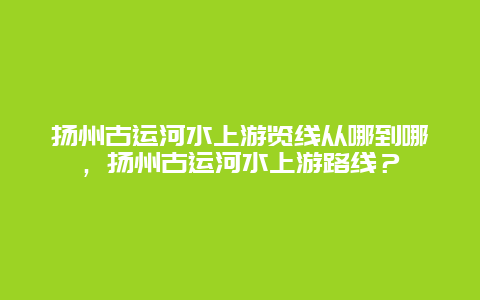 揚州古運河水上游覽線從哪到哪，揚州古運河水上游路線？