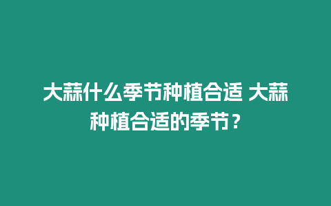 大蒜什么季節種植合適 大蒜種植合適的季節？