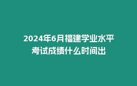 2024年6月福建學(xué)業(yè)水平考試成績(jī)什么時(shí)間出