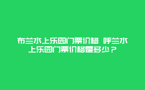 布蘭水上樂園門票價格 呼蘭水上樂園門票價格是多少？