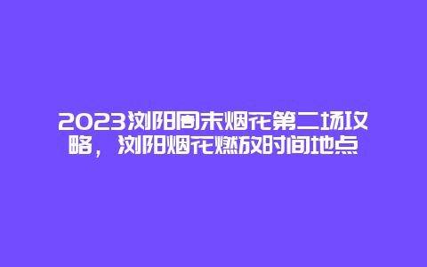 2024瀏陽周末煙花第二場攻略，瀏陽煙花燃放時間地點