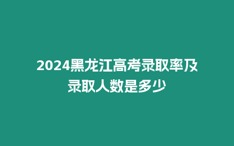 2024黑龍江高考錄取率及錄取人數是多少