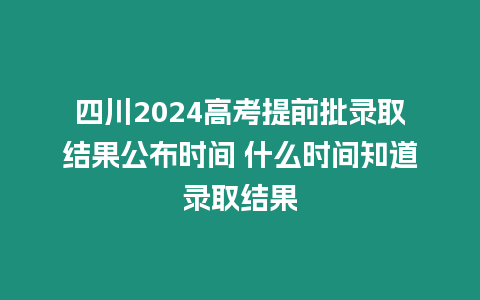 四川2024高考提前批錄取結果公布時間 什么時間知道錄取結果