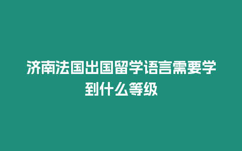 濟南法國出國留學語言需要學到什么等級