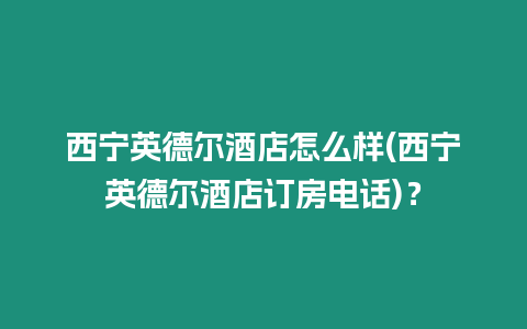 西寧英德爾酒店怎么樣(西寧英德爾酒店訂房電話)？