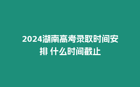 2024湖南高考錄取時間安排 什么時間截止