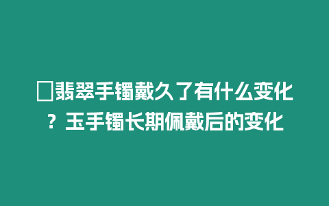 ?翡翠手鐲戴久了有什么變化？玉手鐲長期佩戴后的變化