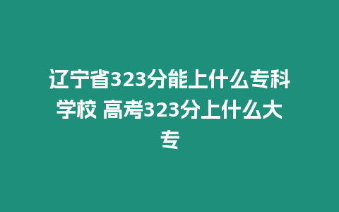 遼寧省323分能上什么專科學校 高考323分上什么大專