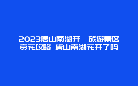 2024唐山南湖開灤旅游景區(qū)賞花攻略 唐山南湖花開了嗎