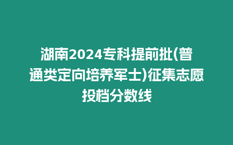 湖南2024專科提前批(普通類定向培養軍士)征集志愿投檔分數線