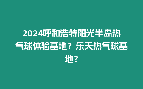 2024呼和浩特陽(yáng)光半島熱氣球體驗(yàn)基地？樂(lè)天熱氣球基地？