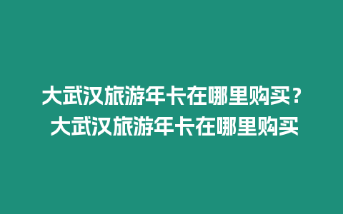 大武漢旅游年卡在哪里購買？ 大武漢旅游年卡在哪里購買