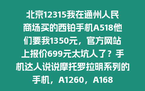 北京12315我在通州人民商場買的西鉑手機A518他們要我1350元，官方網站上報價699元太坑人了？手機達人說說摩托羅拉明系列的手機，A1260，A1680，A1210，A1890這四款手機的比較，價格，性能等等？