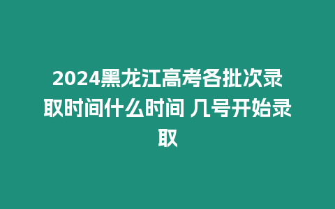 2024黑龍江高考各批次錄取時間什么時間 幾號開始錄取