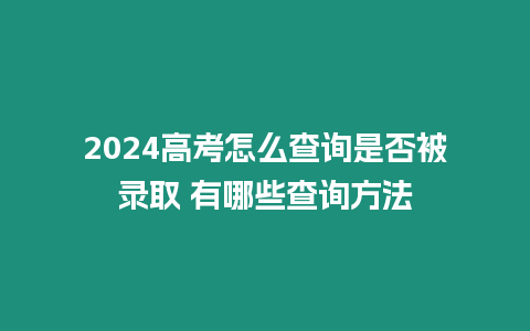 2024高考怎么查詢是否被錄取 有哪些查詢方法