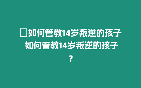 ?如何管教14歲叛逆的孩子 如何管教14歲叛逆的孩子？