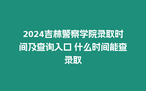 2024吉林警察學院錄取時間及查詢入口 什么時間能查錄取