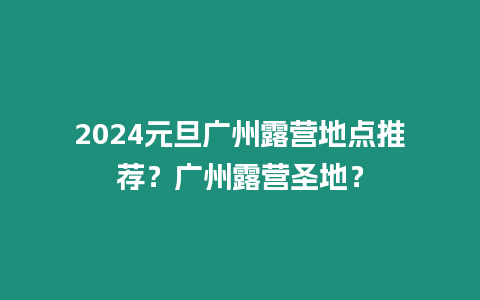 2024元旦廣州露營地點推薦？廣州露營圣地？