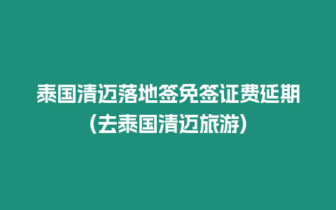 泰國清邁落地簽免簽證費延期(去泰國清邁旅游)