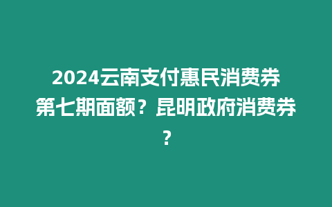 2024云南支付惠民消費券第七期面額？昆明政府消費券？