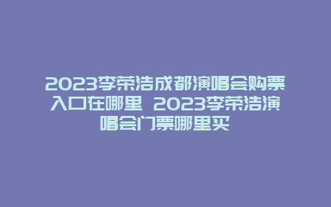 2024李榮浩成都演唱會購票入口在哪里 2024李榮浩演唱會門票哪里買