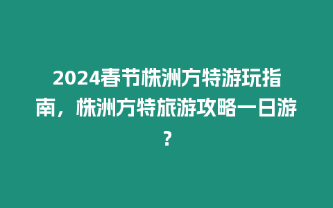 2024春節株洲方特游玩指南，株洲方特旅游攻略一日游？