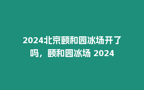 2024北京頤和園冰場開了嗎，頤和園冰場 2024