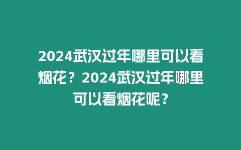 2024武漢過年哪里可以看煙花？2024武漢過年哪里可以看煙花呢？