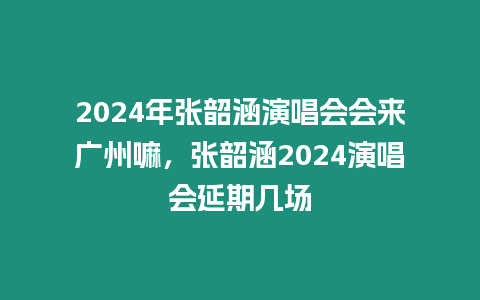 2024年張韶涵演唱會會來廣州嘛，張韶涵2024演唱會延期幾場