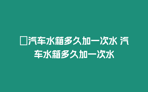 ?汽車水箱多久加一次水 汽車水箱多久加一次水