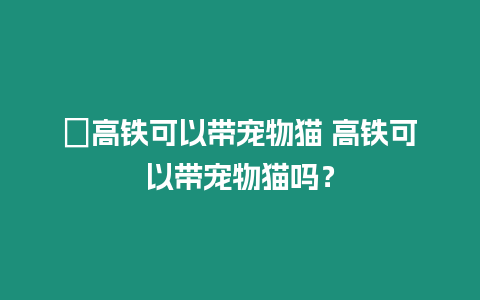 ?高鐵可以帶寵物貓 高鐵可以帶寵物貓嗎？