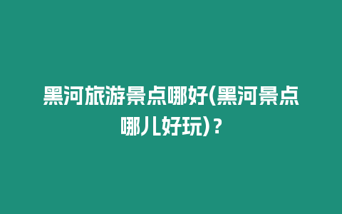 黑河旅游景點(diǎn)哪好(黑河景點(diǎn)哪兒好玩)？