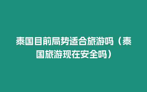 泰國目前局勢適合旅游嗎（泰國旅游現在安全嗎）