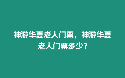 神游華夏老人門票，神游華夏老人門票多少？