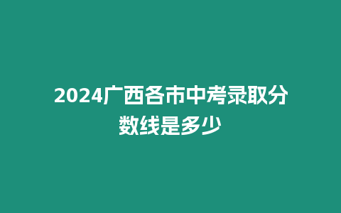 2024廣西各市中考錄取分數線是多少