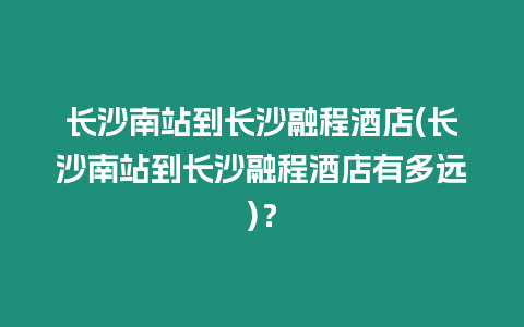 長沙南站到長沙融程酒店(長沙南站到長沙融程酒店有多遠)？