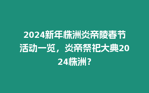 2024新年株洲炎帝陵春節活動一覽，炎帝祭祀大典2024株洲？