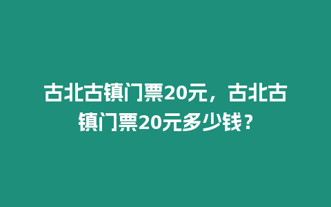 古北古鎮門票20元，古北古鎮門票20元多少錢？