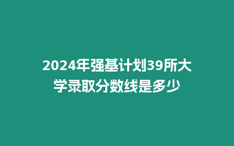 2024年強基計劃39所大學(xué)錄取分?jǐn)?shù)線是多少