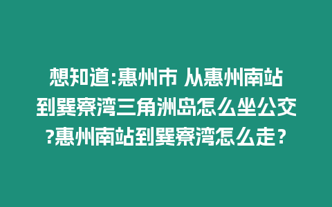 想知道:惠州市 從惠州南站到巽寮灣三角洲島怎么坐公交?惠州南站到巽寮灣怎么走？