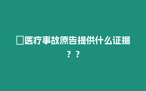 ?醫(yī)療事故原告提供什么證據(jù)？？