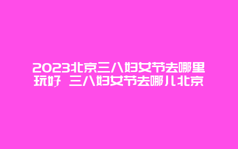 2024北京三八婦女節去哪里玩好 三八婦女節去哪兒北京