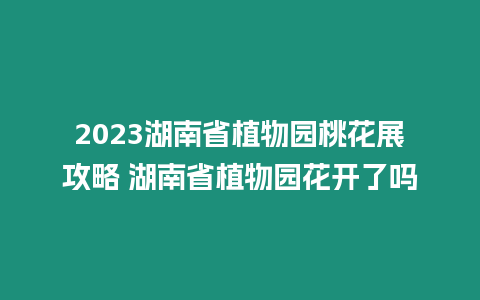 2023湖南省植物園桃花展攻略 湖南省植物園花開了嗎