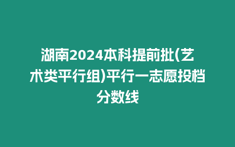 湖南2024本科提前批(藝術類平行組)平行一志愿投檔分數線