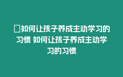 ?如何讓孩子養(yǎng)成主動學習的習慣 如何讓孩子養(yǎng)成主動學習的習慣